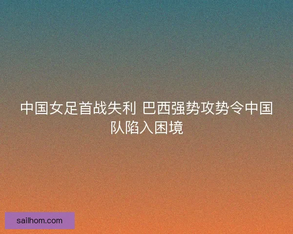 中国女足首战失利 巴西强势攻势令中国队陷入困境 中国女足首战失利 巴西强势攻势令中国队陷入困境