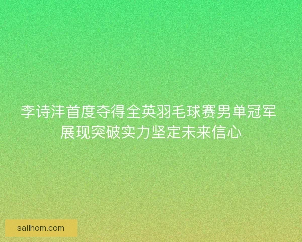 李诗沣首度夺得全英羽毛球赛男单冠军 展现突破实力坚定未来信心