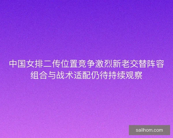 中国女排二传位置竞争激烈新老交替阵容组合与战术适配仍待持续观察 中国女排二传位置竞争激烈新老交替阵容组合与战术适配仍待持续观察
