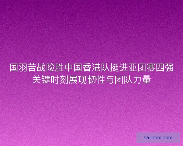国羽苦战险胜中国香港队挺进亚团赛四强关键时刻展现韧性与团队力量