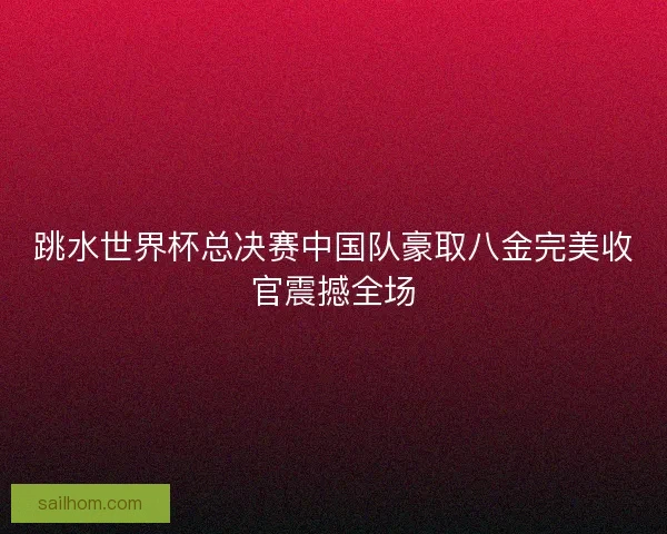 跳水世界杯总决赛中国队豪取八金完美收官震撼全场