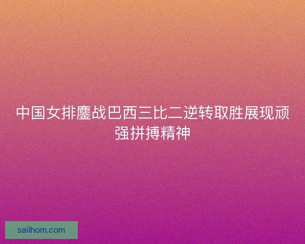 中国女排鏖战巴西三比二逆转取胜展现顽强拼搏精神