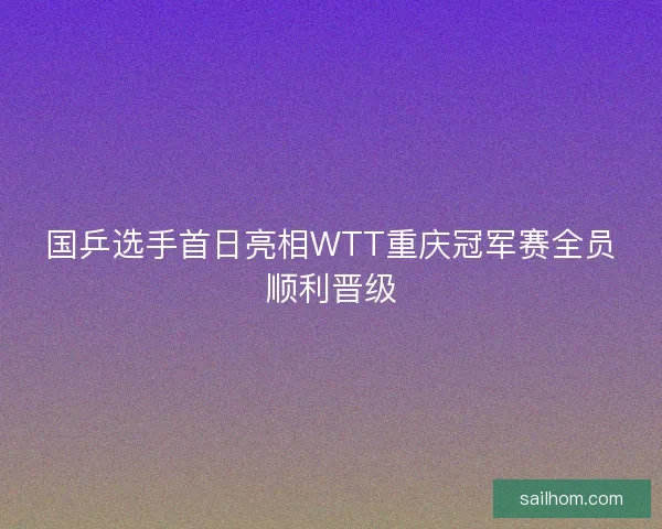 国乒选手首日亮相WTT重庆冠军赛全员顺利晋级