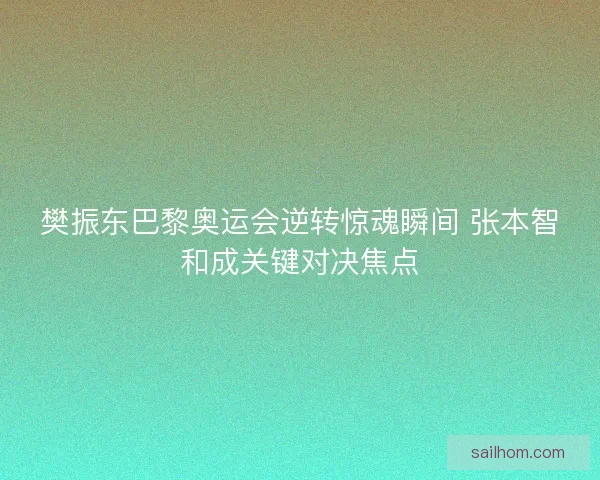 樊振东巴黎奥运会逆转惊魂瞬间 张本智和成关键对决焦点