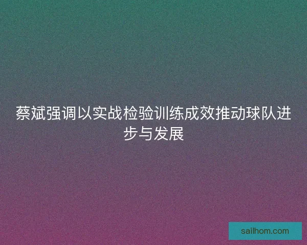 蔡斌强调以实战检验训练成效推动球队进步与发展