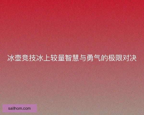 冰壶竞技冰上较量智慧与勇气的极限对决 冰壶竞技冰上较量智慧与勇气的极限对决