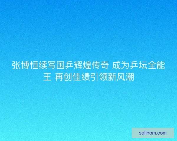 张博恒续写国乒辉煌传奇 成为乒坛全能王 再创佳绩引领新风潮