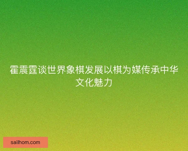 霍震霆谈世界象棋发展以棋为媒传承中华文化魅力 霍震霆谈世界象棋发展以棋为媒传承中华文化魅力
