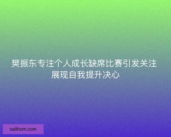 樊振东专注个人成长缺席比赛引发关注 展现自我提升决心 樊振东专注个人成长缺席比赛引发关注 展现自我提升决心