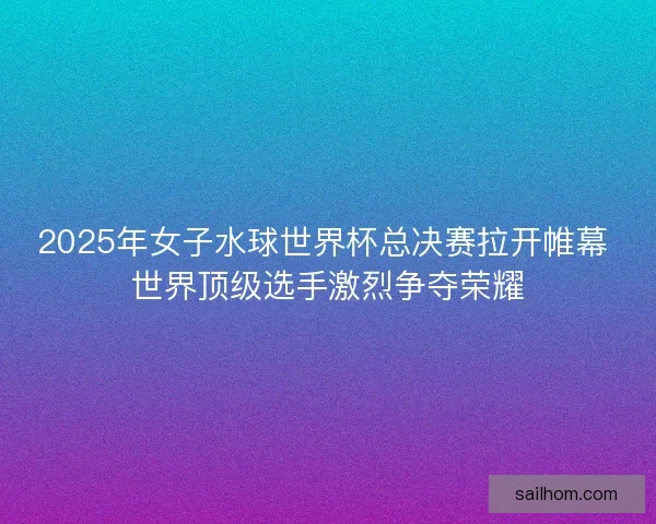 2025年女子水球世界杯总决赛拉开帷幕 世界顶级选手激烈争夺荣耀