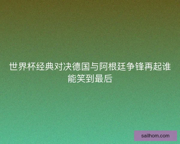 世界杯经典对决德国与阿根廷争锋再起谁能笑到最后