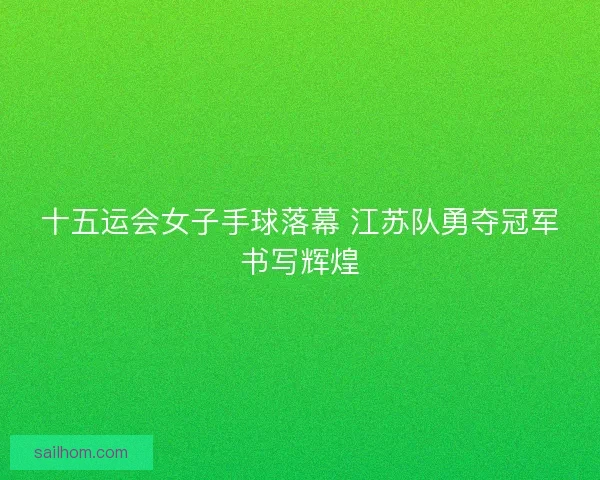 十五运会女子手球落幕 江苏队勇夺冠军书写辉煌