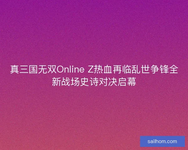 真三国无双Online Z热血再临乱世争锋全新战场史诗对决启幕 真三国无双Online Z热血再临乱世争锋全新战场史诗对决启幕
