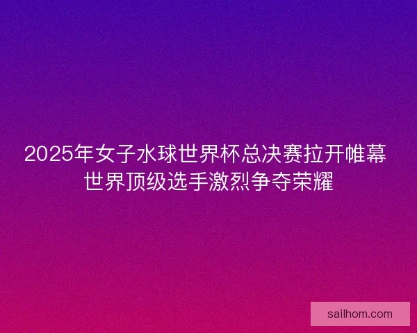 2025年女子水球世界杯总决赛拉开帷幕 世界顶级选手激烈争夺荣耀