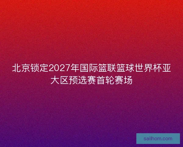 北京锁定2027年国际篮联篮球世界杯亚大区预选赛首轮赛场