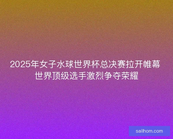 2025年女子水球世界杯总决赛拉开帷幕 世界顶级选手激烈争夺荣耀
