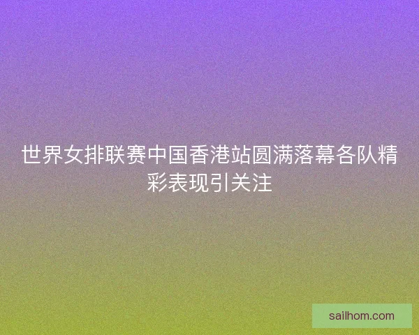 世界女排联赛中国香港站圆满落幕各队精彩表现引关注